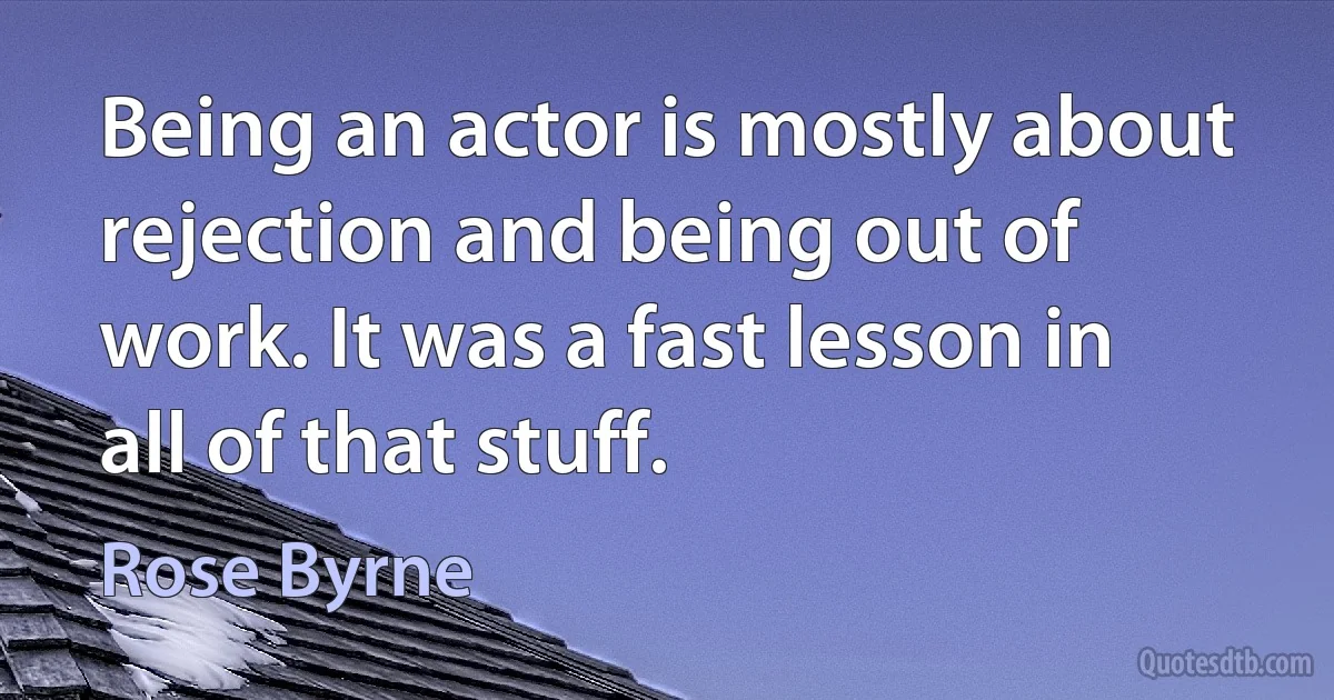 Being an actor is mostly about rejection and being out of work. It was a fast lesson in all of that stuff. (Rose Byrne)