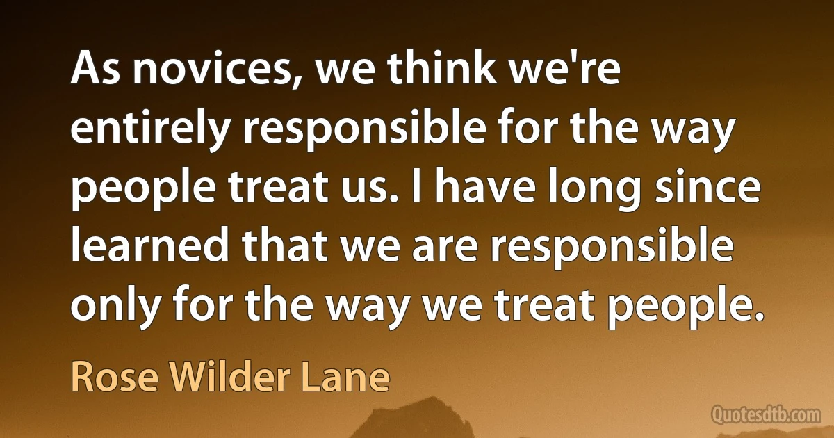 As novices, we think we're entirely responsible for the way people treat us. I have long since learned that we are responsible only for the way we treat people. (Rose Wilder Lane)