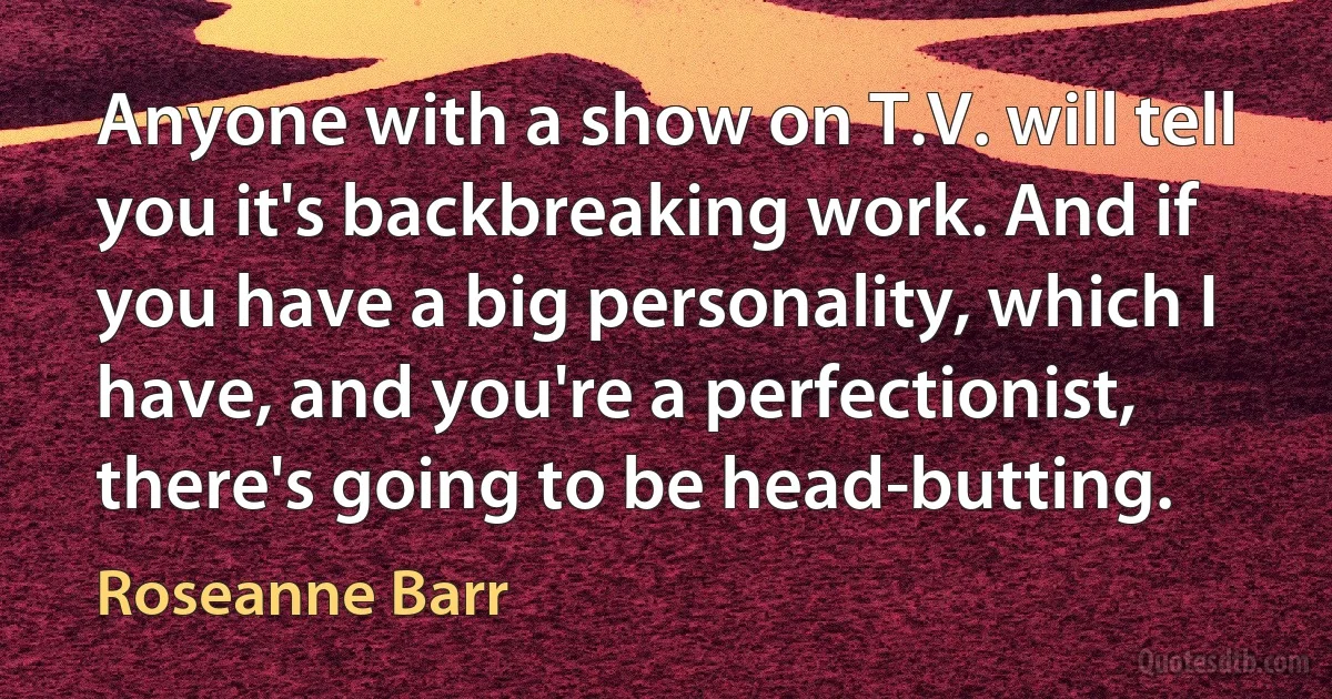 Anyone with a show on T.V. will tell you it's backbreaking work. And if you have a big personality, which I have, and you're a perfectionist, there's going to be head-butting. (Roseanne Barr)