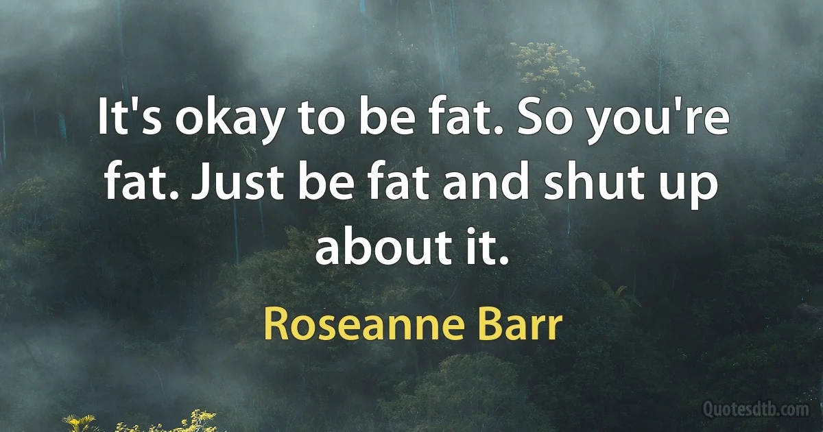 It's okay to be fat. So you're fat. Just be fat and shut up about it. (Roseanne Barr)