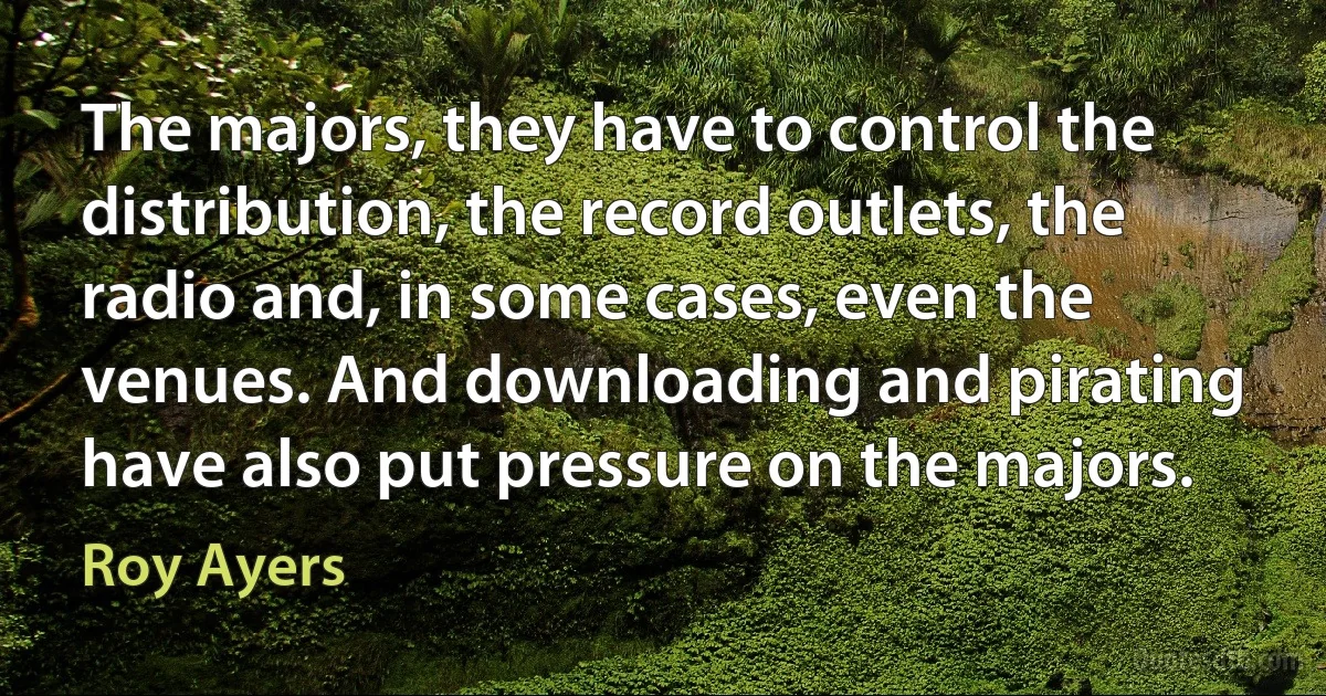 The majors, they have to control the distribution, the record outlets, the radio and, in some cases, even the venues. And downloading and pirating have also put pressure on the majors. (Roy Ayers)