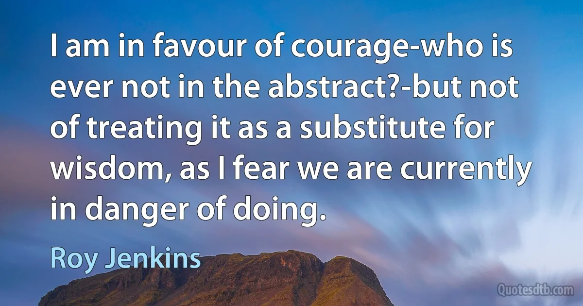 I am in favour of courage-who is ever not in the abstract?-but not of treating it as a substitute for wisdom, as I fear we are currently in danger of doing. (Roy Jenkins)