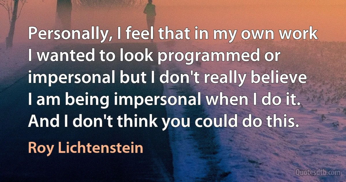 Personally, I feel that in my own work I wanted to look programmed or impersonal but I don't really believe I am being impersonal when I do it. And I don't think you could do this. (Roy Lichtenstein)