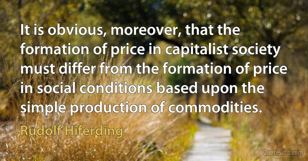 It is obvious, moreover, that the formation of price in capitalist society must differ from the formation of price in social conditions based upon the simple production of commodities. (Rudolf Hiferding)