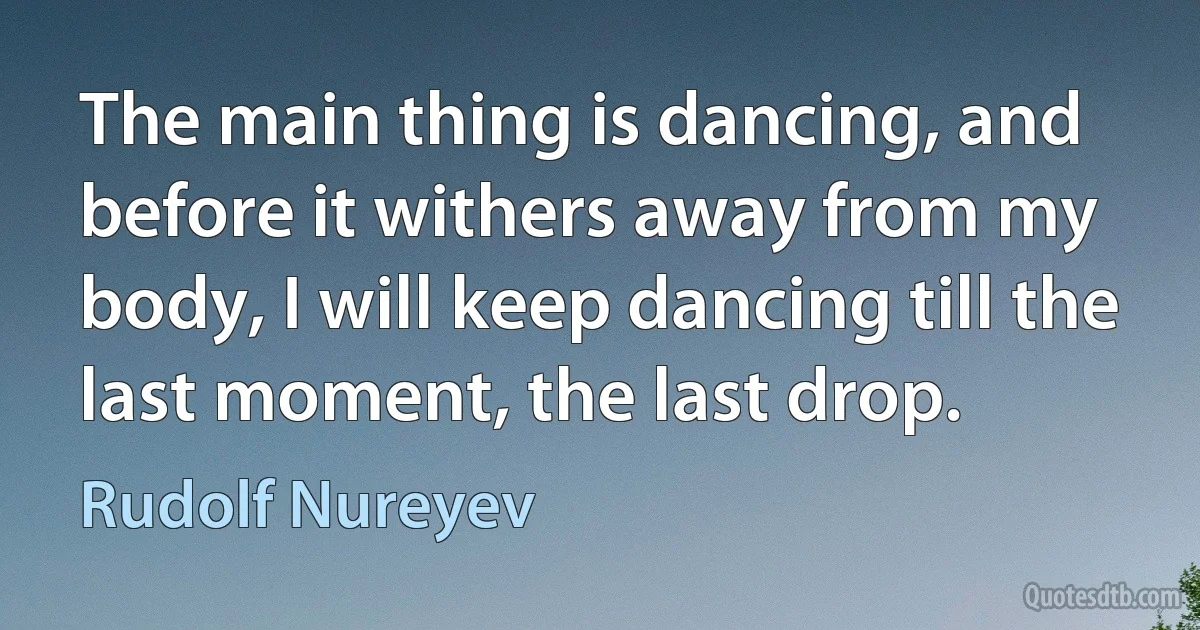 The main thing is dancing, and before it withers away from my body, I will keep dancing till the last moment, the last drop. (Rudolf Nureyev)