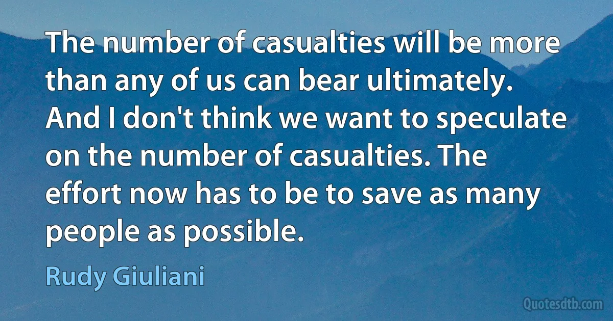 The number of casualties will be more than any of us can bear ultimately. And I don't think we want to speculate on the number of casualties. The effort now has to be to save as many people as possible. (Rudy Giuliani)