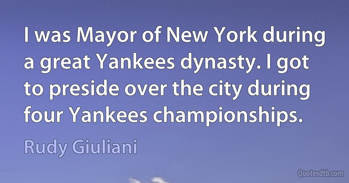 I was Mayor of New York during a great Yankees dynasty. I got to preside over the city during four Yankees championships. (Rudy Giuliani)