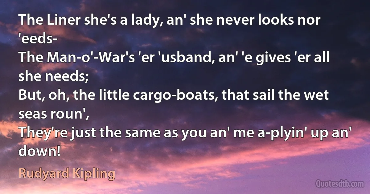 The Liner she's a lady, an' she never looks nor 'eeds-
The Man-o'-War's 'er 'usband, an' 'e gives 'er all she needs;
But, oh, the little cargo-boats, that sail the wet seas roun',
They're just the same as you an' me a-plyin' up an' down! (Rudyard Kipling)