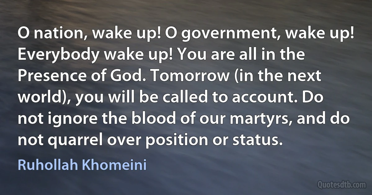 O nation, wake up! O government, wake up! Everybody wake up! You are all in the Presence of God. Tomorrow (in the next world), you will be called to account. Do not ignore the blood of our martyrs, and do not quarrel over position or status. (Ruhollah Khomeini)