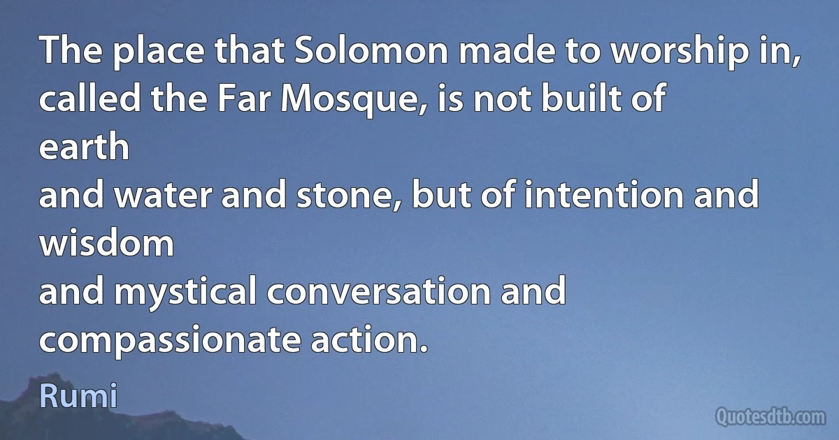 The place that Solomon made to worship in,
called the Far Mosque, is not built of earth
and water and stone, but of intention and wisdom
and mystical conversation and compassionate action. (Rumi)