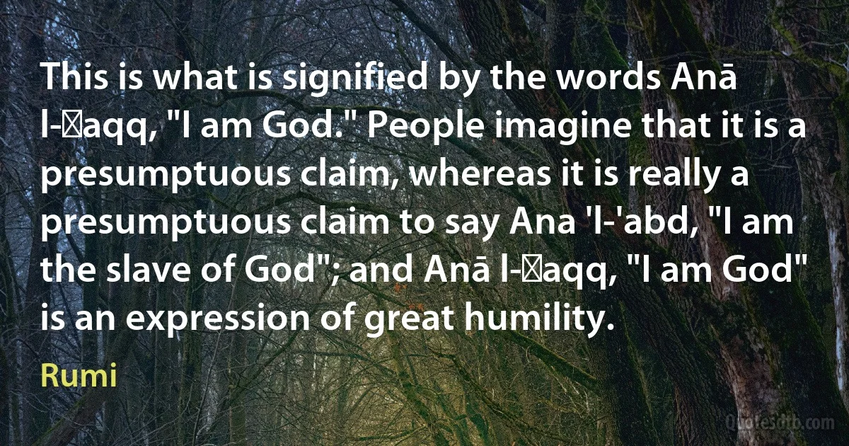 This is what is signified by the words Anā l-Ḥaqq, "I am God." People imagine that it is a presumptuous claim, whereas it is really a presumptuous claim to say Ana 'l-'abd, "I am the slave of God"; and Anā l-Ḥaqq, "I am God" is an expression of great humility. (Rumi)