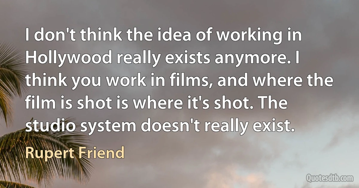 I don't think the idea of working in Hollywood really exists anymore. I think you work in films, and where the film is shot is where it's shot. The studio system doesn't really exist. (Rupert Friend)