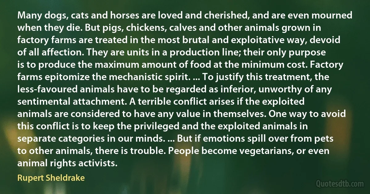 Many dogs, cats and horses are loved and cherished, and are even mourned when they die. But pigs, chickens, calves and other animals grown in factory farms are treated in the most brutal and exploitative way, devoid of all affection. They are units in a production line; their only purpose is to produce the maximum amount of food at the minimum cost. Factory farms epitomize the mechanistic spirit. ... To justify this treatment, the less-favoured animals have to be regarded as inferior, unworthy of any sentimental attachment. A terrible conflict arises if the exploited animals are considered to have any value in themselves. One way to avoid this conflict is to keep the privileged and the exploited animals in separate categories in our minds. ... But if emotions spill over from pets to other animals, there is trouble. People become vegetarians, or even animal rights activists. (Rupert Sheldrake)