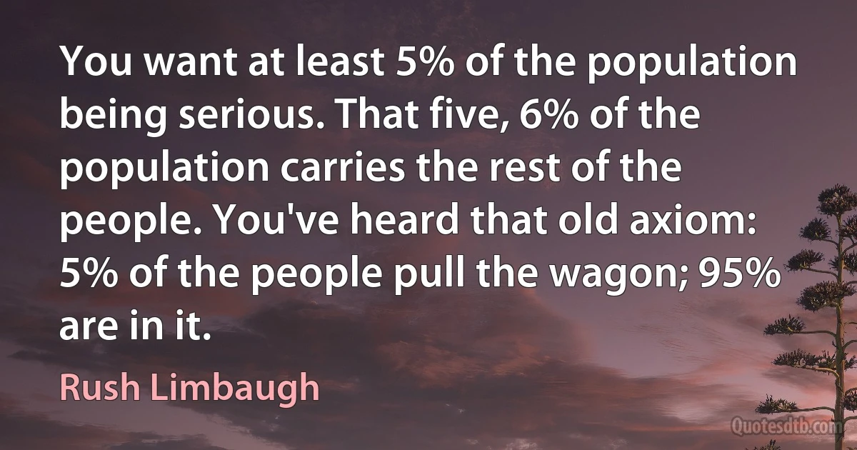 You want at least 5% of the population being serious. That five, 6% of the population carries the rest of the people. You've heard that old axiom: 5% of the people pull the wagon; 95% are in it. (Rush Limbaugh)