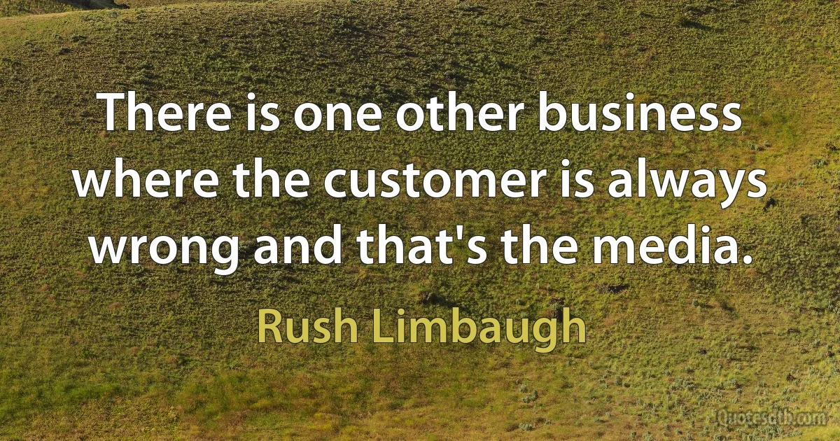 There is one other business where the customer is always wrong and that's the media. (Rush Limbaugh)