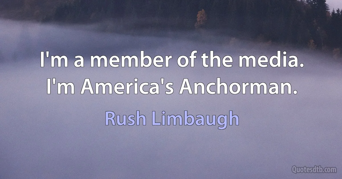 I'm a member of the media. I'm America's Anchorman. (Rush Limbaugh)