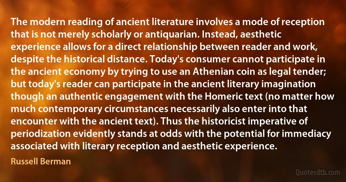 The modern reading of ancient literature involves a mode of reception that is not merely scholarly or antiquarian. Instead, aesthetic experience allows for a direct relationship between reader and work, despite the historical distance. Today's consumer cannot participate in the ancient economy by trying to use an Athenian coin as legal tender; but today's reader can participate in the ancient literary imagination though an authentic engagement with the Homeric text (no matter how much contemporary circumstances necessarily also enter into that encounter with the ancient text). Thus the historicist imperative of periodization evidently stands at odds with the potential for immediacy associated with literary reception and aesthetic experience. (Russell Berman)