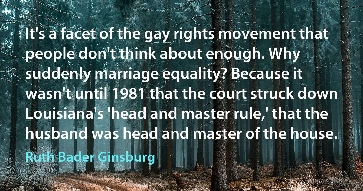 It's a facet of the gay rights movement that people don't think about enough. Why suddenly marriage equality? Because it wasn't until 1981 that the court struck down Louisiana's 'head and master rule,' that the husband was head and master of the house. (Ruth Bader Ginsburg)