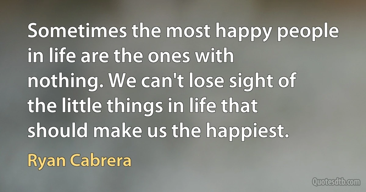 Sometimes the most happy people in life are the ones with nothing. We can't lose sight of the little things in life that should make us the happiest. (Ryan Cabrera)