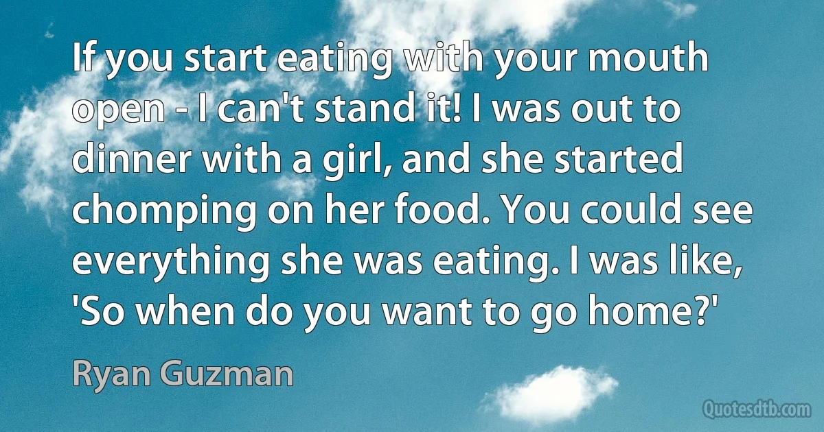 If you start eating with your mouth open - I can't stand it! I was out to dinner with a girl, and she started chomping on her food. You could see everything she was eating. I was like, 'So when do you want to go home?' (Ryan Guzman)