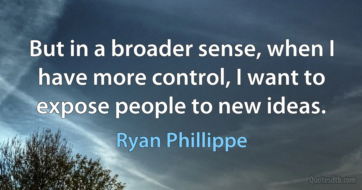 But in a broader sense, when I have more control, I want to expose people to new ideas. (Ryan Phillippe)