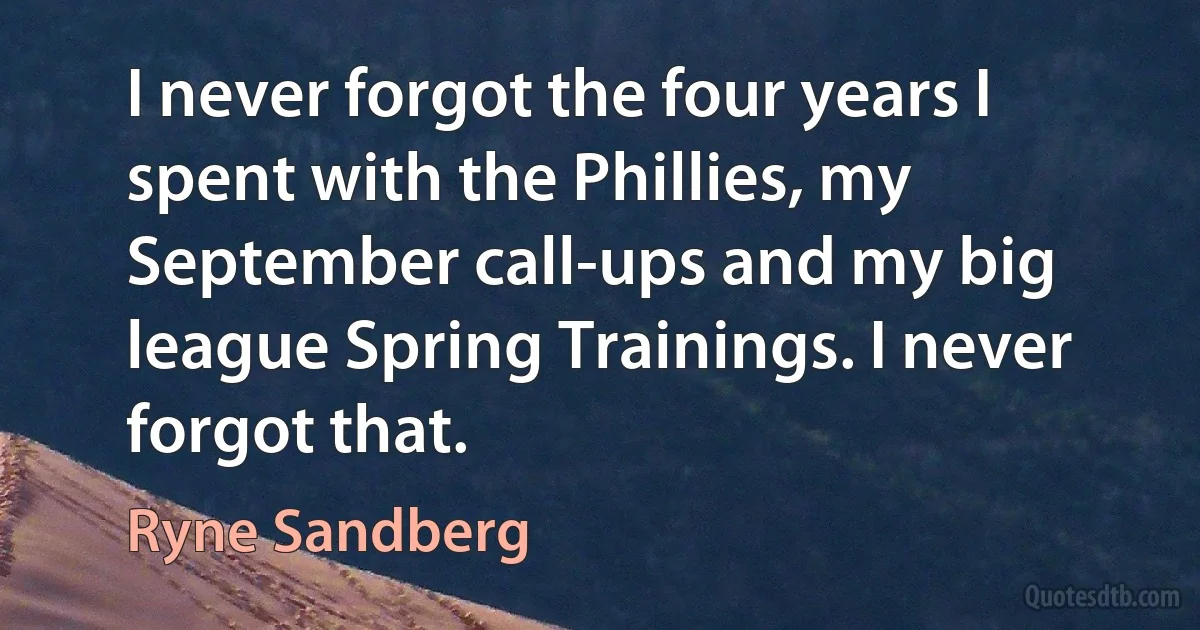 I never forgot the four years I spent with the Phillies, my September call-ups and my big league Spring Trainings. I never forgot that. (Ryne Sandberg)