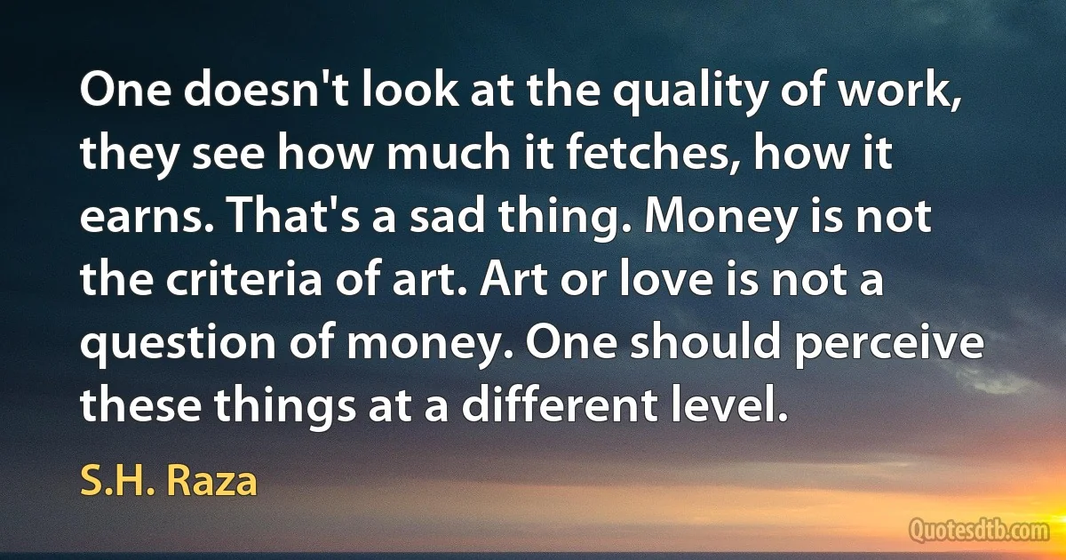 One doesn't look at the quality of work, they see how much it fetches, how it earns. That's a sad thing. Money is not the criteria of art. Art or love is not a question of money. One should perceive these things at a different level. (S.H. Raza)