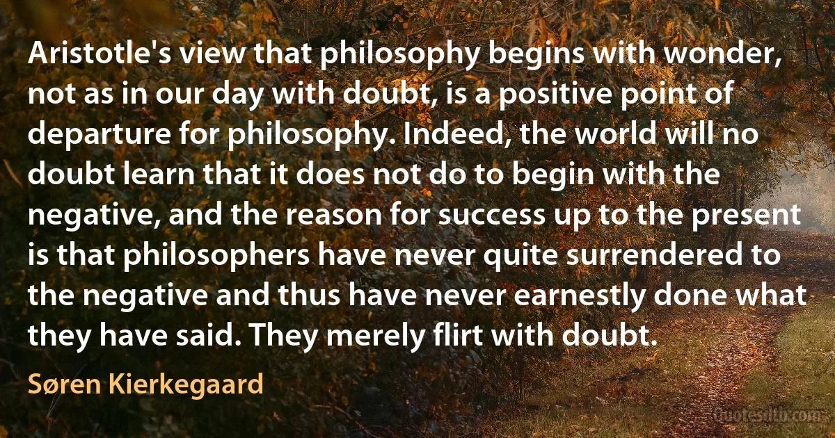 Aristotle's view that philosophy begins with wonder, not as in our day with doubt, is a positive point of departure for philosophy. Indeed, the world will no doubt learn that it does not do to begin with the negative, and the reason for success up to the present is that philosophers have never quite surrendered to the negative and thus have never earnestly done what they have said. They merely flirt with doubt. (Søren Kierkegaard)