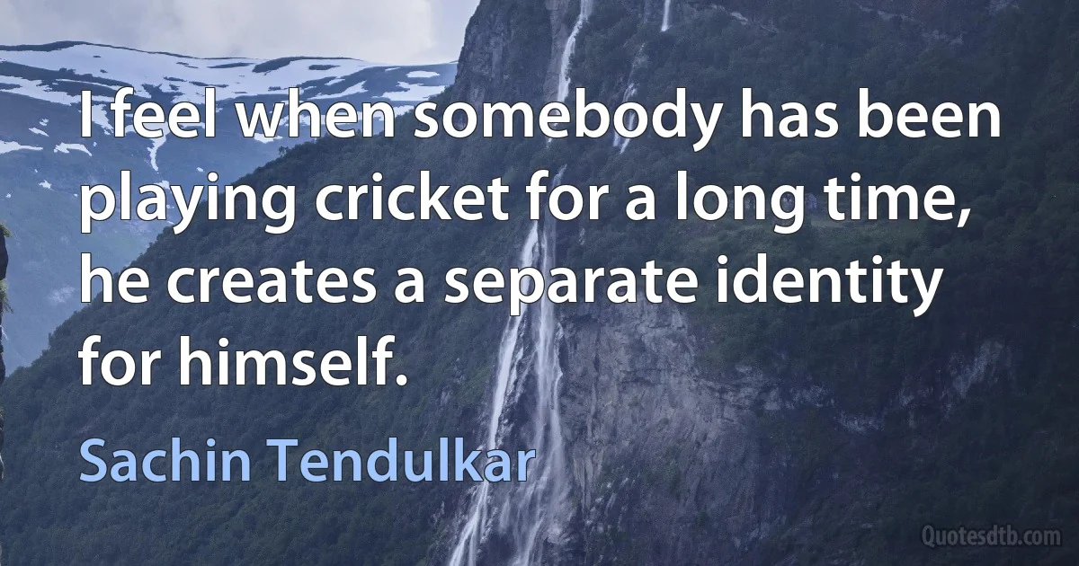 I feel when somebody has been playing cricket for a long time, he creates a separate identity for himself. (Sachin Tendulkar)