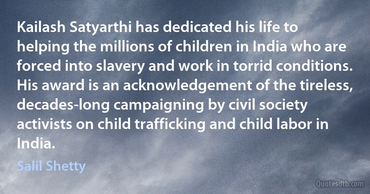 Kailash Satyarthi has dedicated his life to helping the millions of children in India who are forced into slavery and work in torrid conditions. His award is an acknowledgement of the tireless, decades-long campaigning by civil society activists on child trafficking and child labor in India. (Salil Shetty)