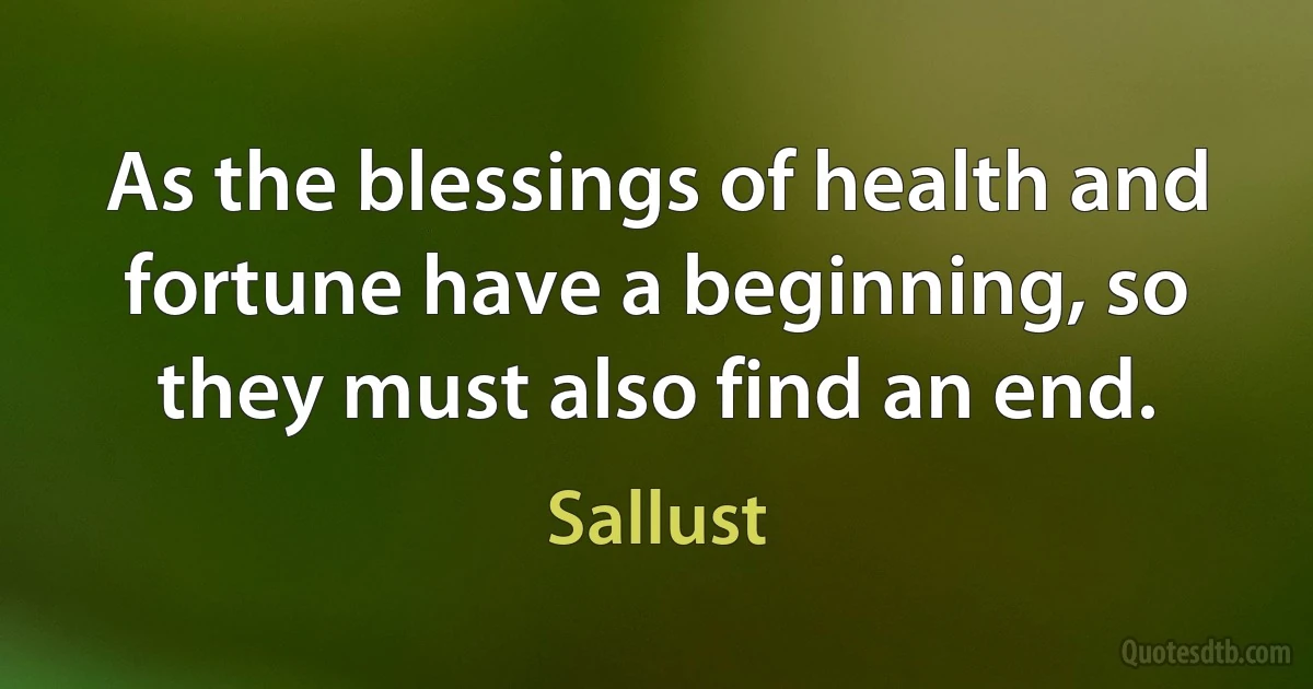 As the blessings of health and fortune have a beginning, so they must also find an end. (Sallust)