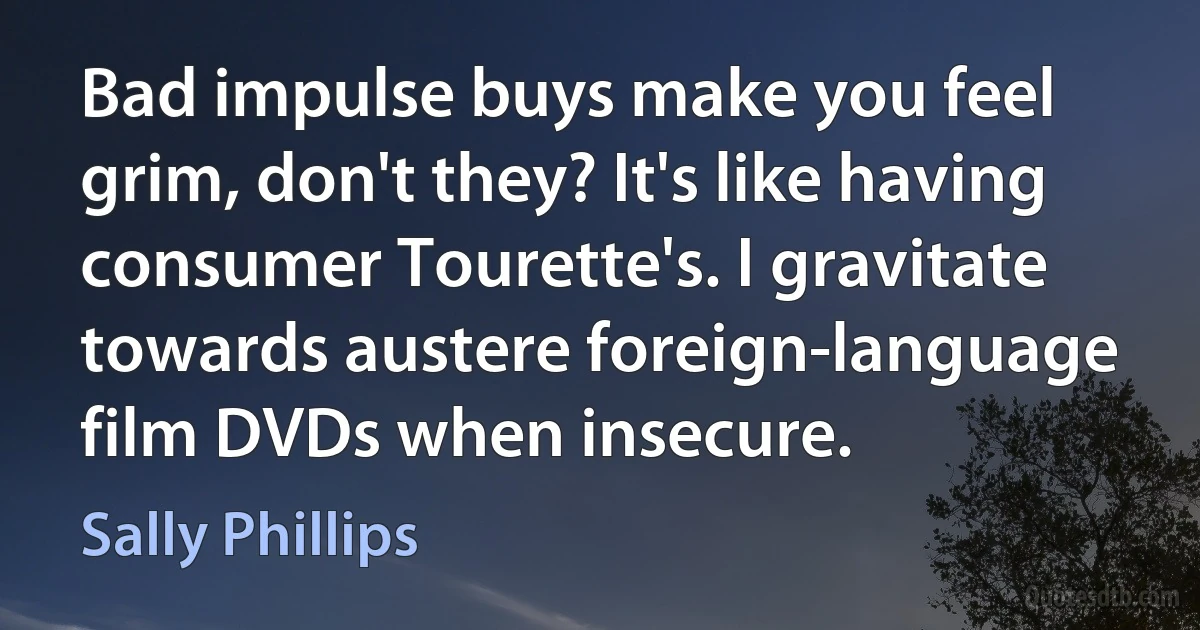 Bad impulse buys make you feel grim, don't they? It's like having consumer Tourette's. I gravitate towards austere foreign-language film DVDs when insecure. (Sally Phillips)