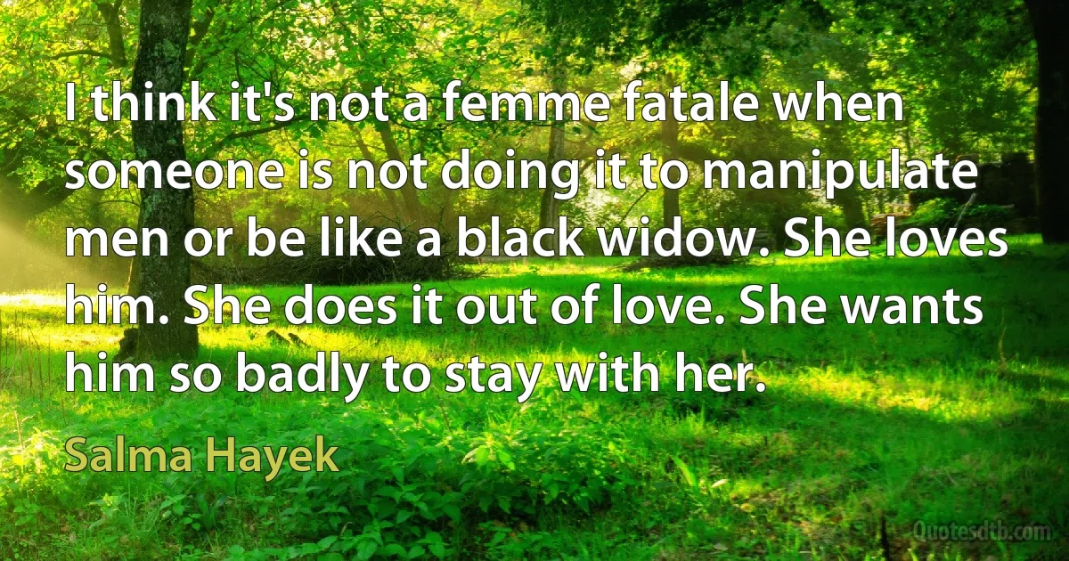 I think it's not a femme fatale when someone is not doing it to manipulate men or be like a black widow. She loves him. She does it out of love. She wants him so badly to stay with her. (Salma Hayek)