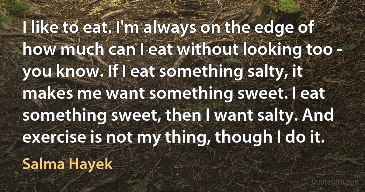 I like to eat. I'm always on the edge of how much can I eat without looking too - you know. If I eat something salty, it makes me want something sweet. I eat something sweet, then I want salty. And exercise is not my thing, though I do it. (Salma Hayek)