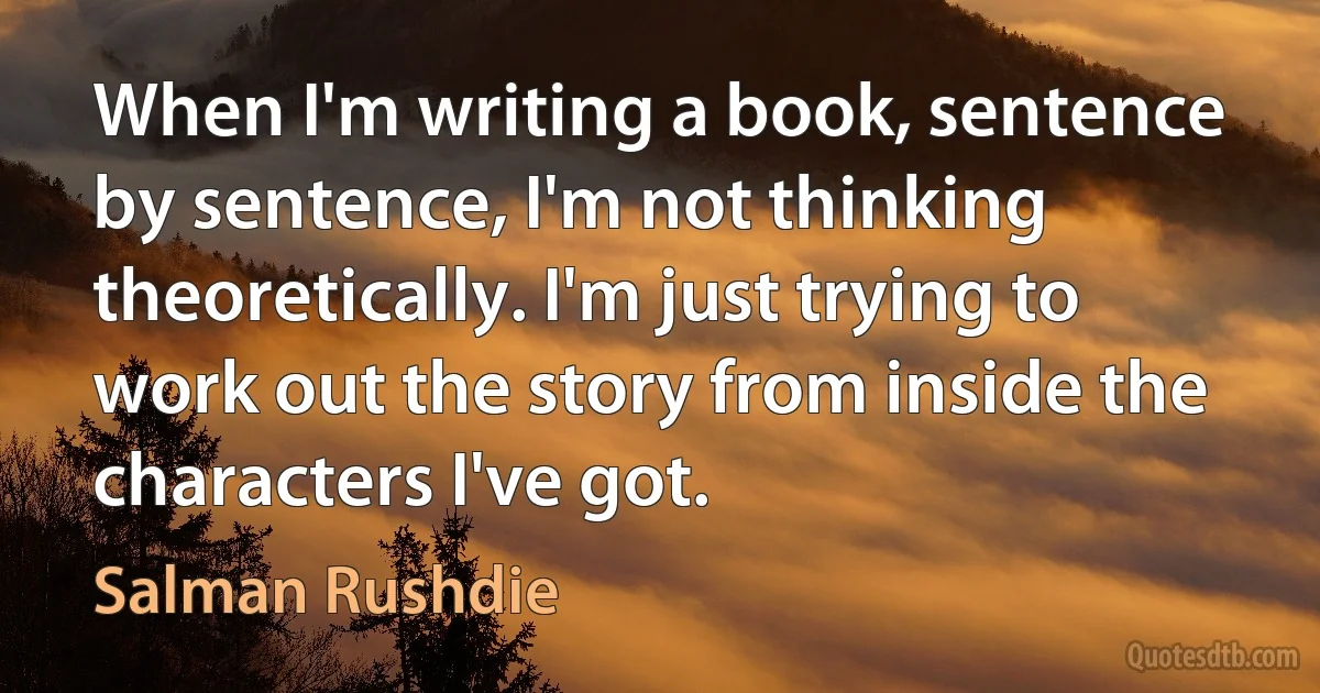 When I'm writing a book, sentence by sentence, I'm not thinking theoretically. I'm just trying to work out the story from inside the characters I've got. (Salman Rushdie)