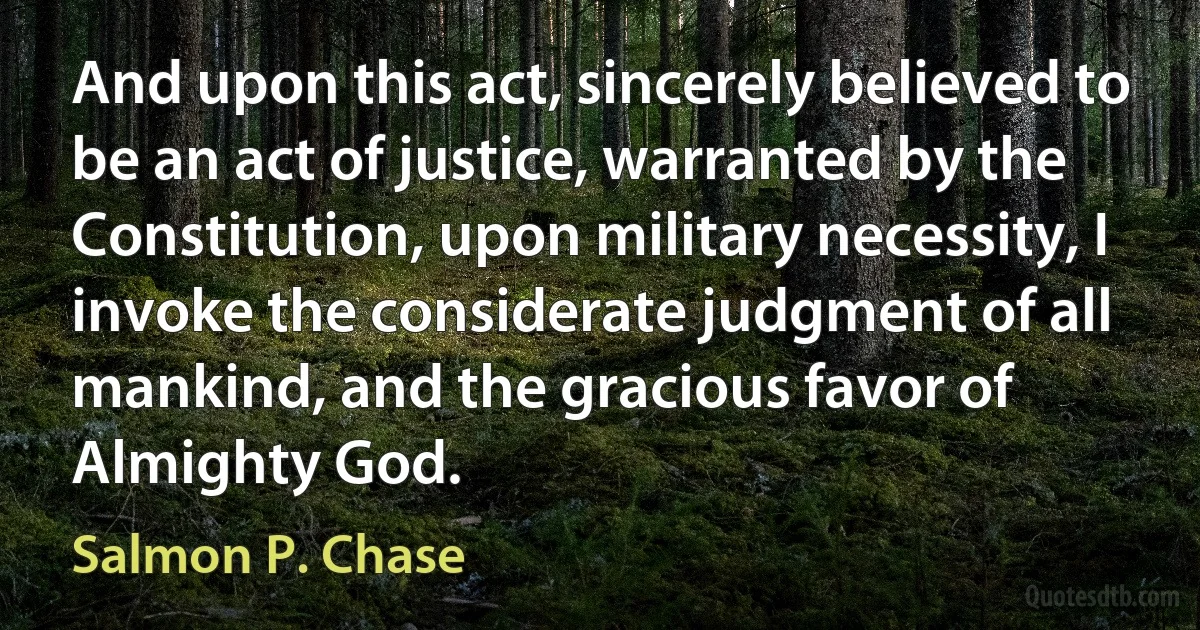 And upon this act, sincerely believed to be an act of justice, warranted by the Constitution, upon military necessity, I invoke the considerate judgment of all mankind, and the gracious favor of Almighty God. (Salmon P. Chase)