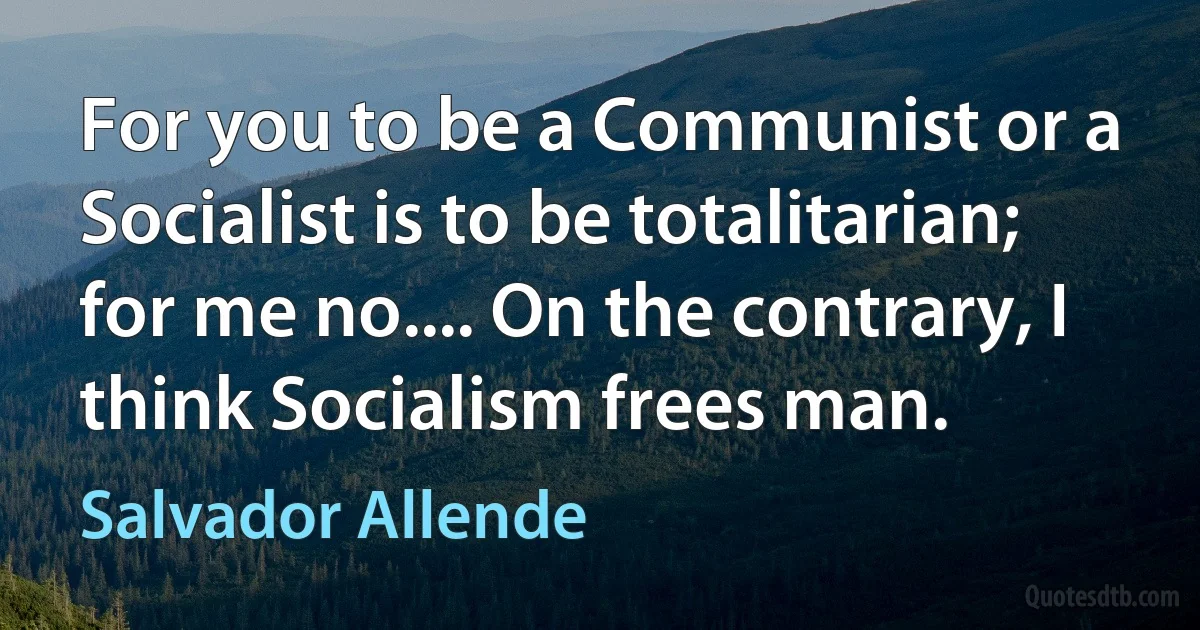 For you to be a Communist or a Socialist is to be totalitarian; for me no.... On the contrary, I think Socialism frees man. (Salvador Allende)