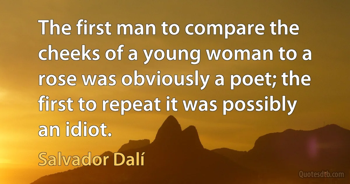 The first man to compare the cheeks of a young woman to a rose was obviously a poet; the first to repeat it was possibly an idiot. (Salvador Dalí)