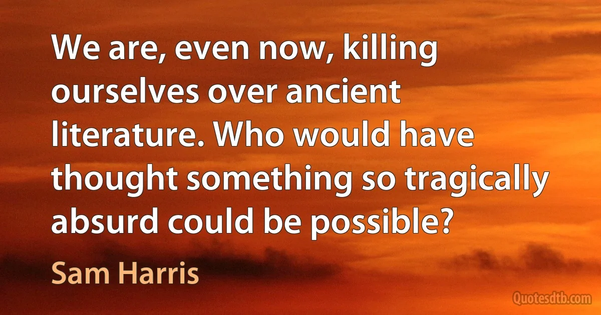 We are, even now, killing ourselves over ancient literature. Who would have thought something so tragically absurd could be possible? (Sam Harris)