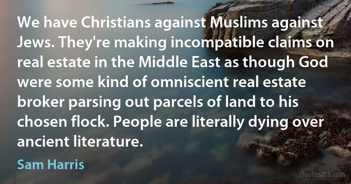 We have Christians against Muslims against Jews. They're making incompatible claims on real estate in the Middle East as though God were some kind of omniscient real estate broker parsing out parcels of land to his chosen flock. People are literally dying over ancient literature. (Sam Harris)