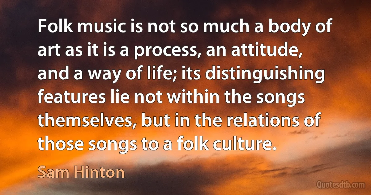 Folk music is not so much a body of art as it is a process, an attitude, and a way of life; its distinguishing features lie not within the songs themselves, but in the relations of those songs to a folk culture. (Sam Hinton)