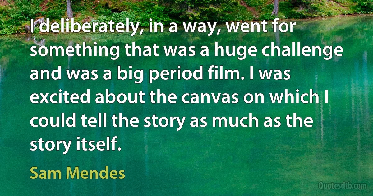 I deliberately, in a way, went for something that was a huge challenge and was a big period film. I was excited about the canvas on which I could tell the story as much as the story itself. (Sam Mendes)