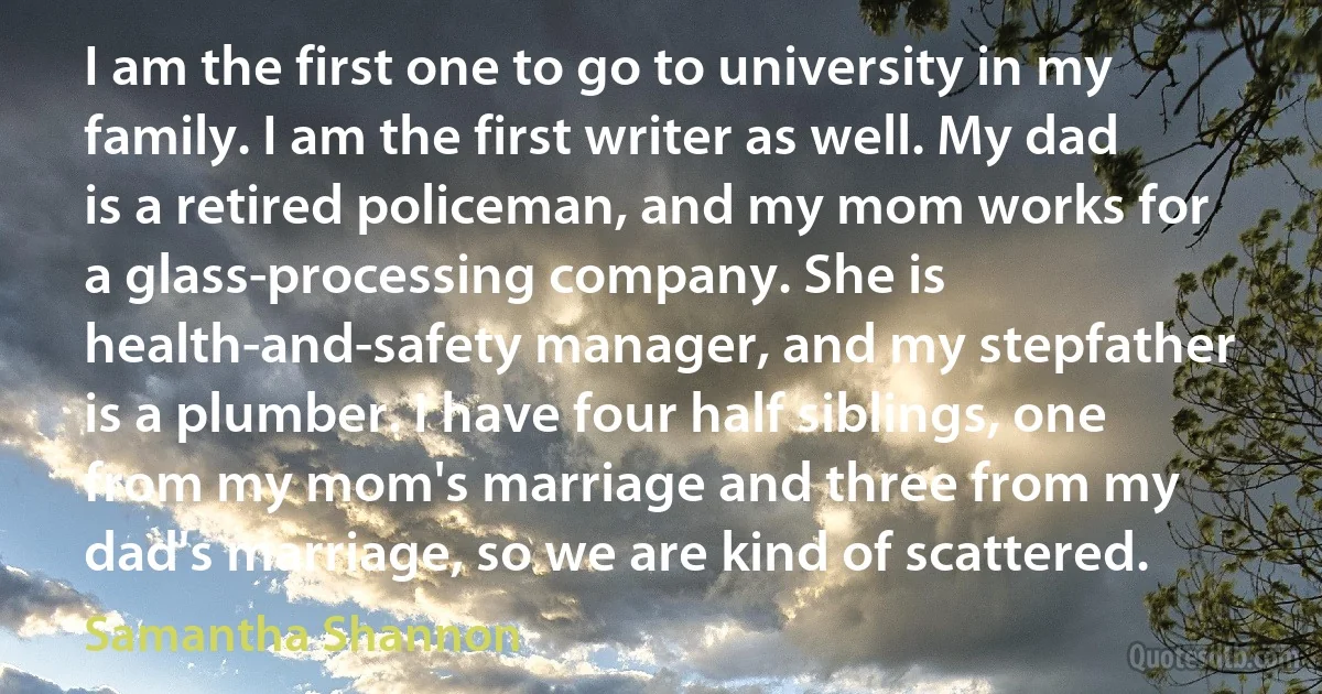 I am the first one to go to university in my family. I am the first writer as well. My dad is a retired policeman, and my mom works for a glass-processing company. She is health-and-safety manager, and my stepfather is a plumber. I have four half siblings, one from my mom's marriage and three from my dad's marriage, so we are kind of scattered. (Samantha Shannon)