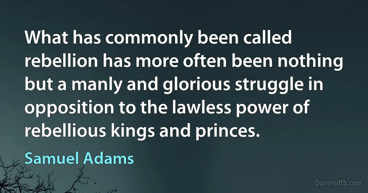 What has commonly been called rebellion has more often been nothing but a manly and glorious struggle in opposition to the lawless power of rebellious kings and princes. (Samuel Adams)