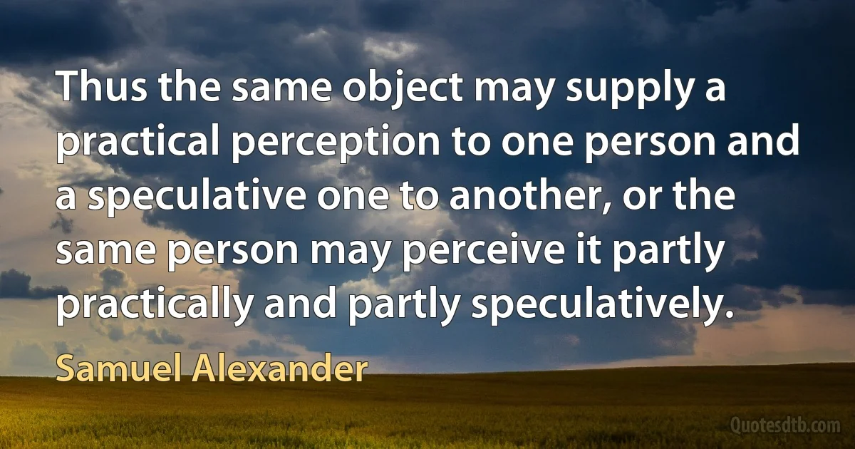 Thus the same object may supply a practical perception to one person and a speculative one to another, or the same person may perceive it partly practically and partly speculatively. (Samuel Alexander)