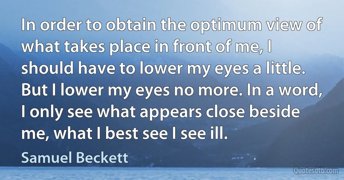 In order to obtain the optimum view of what takes place in front of me, I should have to lower my eyes a little. But I lower my eyes no more. In a word, I only see what appears close beside me, what I best see I see ill. (Samuel Beckett)