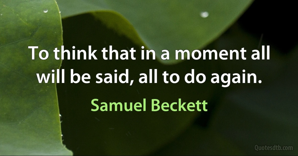 To think that in a moment all will be said, all to do again. (Samuel Beckett)