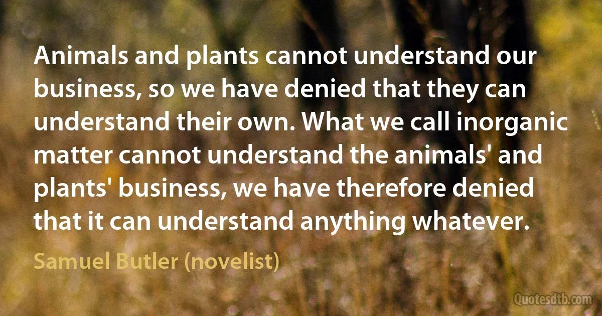 Animals and plants cannot understand our business, so we have denied that they can understand their own. What we call inorganic matter cannot understand the animals' and plants' business, we have therefore denied that it can understand anything whatever. (Samuel Butler (novelist))