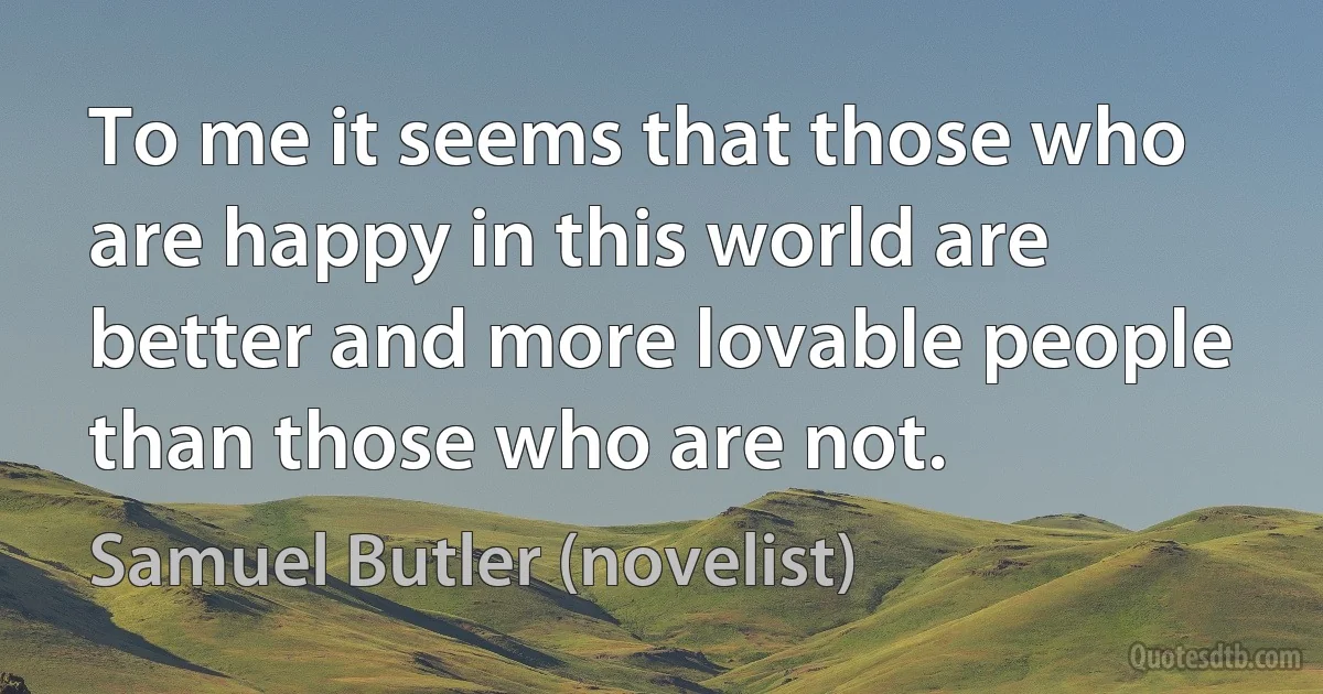 To me it seems that those who are happy in this world are better and more lovable people than those who are not. (Samuel Butler (novelist))