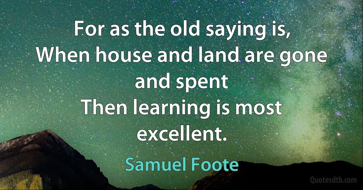 For as the old saying is,
When house and land are gone and spent
Then learning is most excellent. (Samuel Foote)